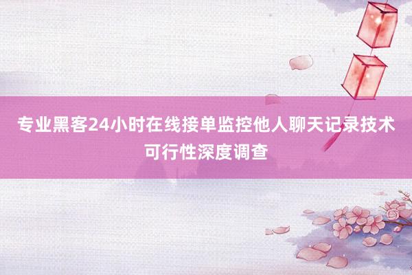 专业黑客24小时在线接单监控他人聊天记录技术可行性深度调查