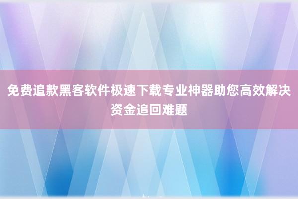 免费追款黑客软件极速下载专业神器助您高效解决资金追回难题