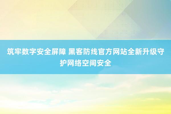 筑牢数字安全屏障 黑客防线官方网站全新升级守护网络空间安全