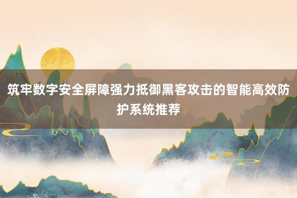 筑牢数字安全屏障强力抵御黑客攻击的智能高效防护系统推荐