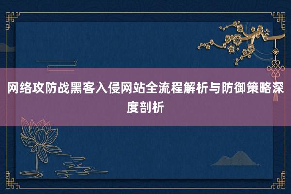 网络攻防战黑客入侵网站全流程解析与防御策略深度剖析