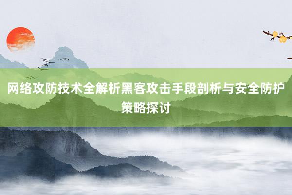 网络攻防技术全解析黑客攻击手段剖析与安全防护策略探讨