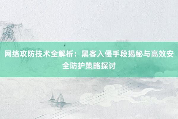 网络攻防技术全解析：黑客入侵手段揭秘与高效安全防护策略探讨
