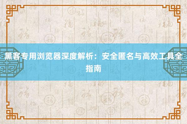 黑客专用浏览器深度解析:安全匿名与高效工具全指南