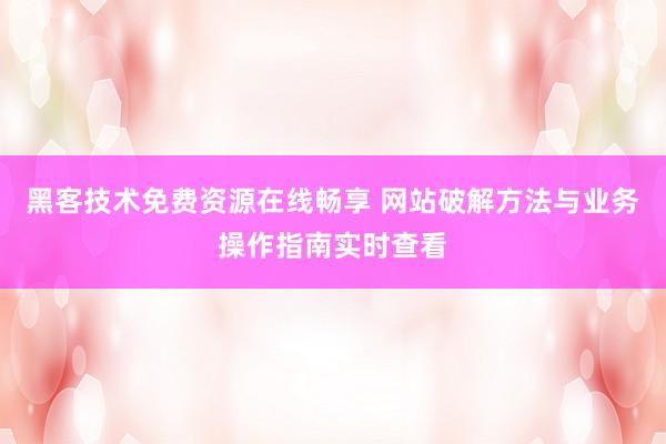 黑客技术免费资源在线畅享 网站破解方法与业务操作指南实时查看