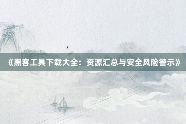 《黑客工具下载大全：资源汇总与安全风险警示》